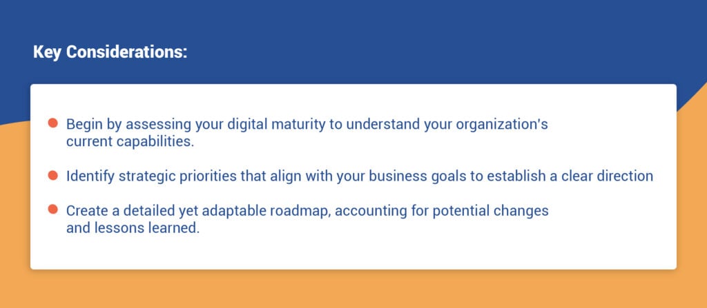 Key Considerations:
- Begin by assessing your digital maturity to understand your organization’s current capabilities.
- Identify strategic priorities that align with your business goals to establish a clear direction.
- Create a detailed yet adaptable roadmap, accounting for potential changes and lessons learned.