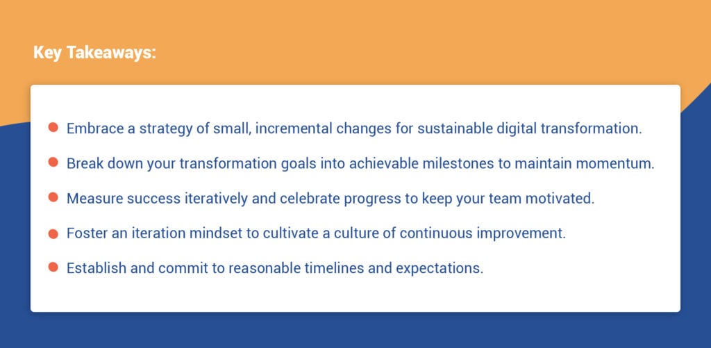Key Takeaways:
- Embrace a strategy of small, incremental changes for sustainable digital transformation.
- Break down your transformation goals into achievable milestones to maintain momentum.
- Measure success iteratively and celebrate progress to keep your team motivated.
- Foster an iteration mindset to cultivate a culture of continuous improvement.
- Establish and commit to reasonable timelines and expectations.